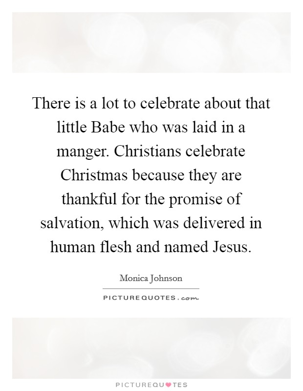 There is a lot to celebrate about that little Babe who was laid in a manger. Christians celebrate Christmas because they are thankful for the promise of salvation, which was delivered in human flesh and named Jesus. Picture Quote #1