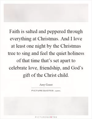 Faith is salted and peppered through everything at Christmas. And I love at least one night by the Christmas tree to sing and feel the quiet holiness of that time that’s set apart to celebrate love, friendship, and God’s gift of the Christ child Picture Quote #1