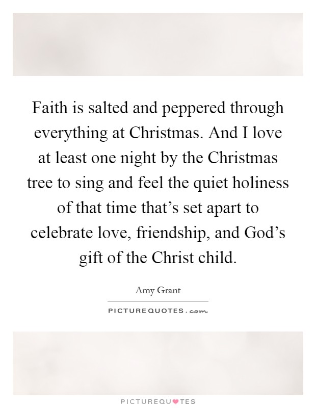 Faith is salted and peppered through everything at Christmas. And I love at least one night by the Christmas tree to sing and feel the quiet holiness of that time that's set apart to celebrate love, friendship, and God's gift of the Christ child. Picture Quote #1