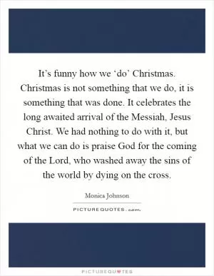 It’s funny how we ‘do’ Christmas. Christmas is not something that we do, it is something that was done. It celebrates the long awaited arrival of the Messiah, Jesus Christ. We had nothing to do with it, but what we can do is praise God for the coming of the Lord, who washed away the sins of the world by dying on the cross Picture Quote #1