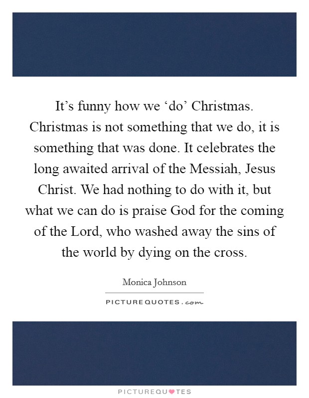 It's funny how we ‘do' Christmas. Christmas is not something that we do, it is something that was done. It celebrates the long awaited arrival of the Messiah, Jesus Christ. We had nothing to do with it, but what we can do is praise God for the coming of the Lord, who washed away the sins of the world by dying on the cross. Picture Quote #1