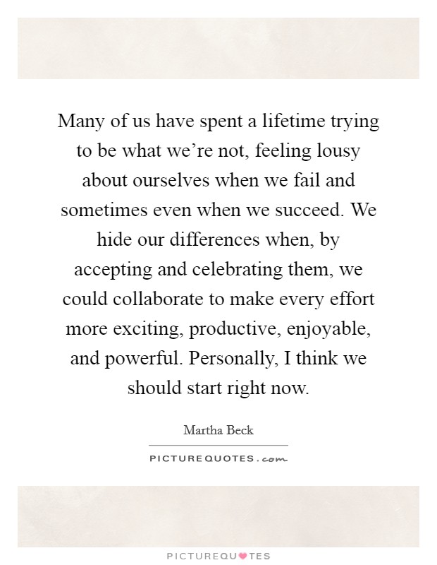 Many of us have spent a lifetime trying to be what we're not, feeling lousy about ourselves when we fail and sometimes even when we succeed. We hide our differences when, by accepting and celebrating them, we could collaborate to make every effort more exciting, productive, enjoyable, and powerful. Personally, I think we should start right now. Picture Quote #1