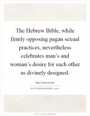 The Hebrew Bible, while firmly opposing pagan sexual practices, nevertheless celebrates man’s and woman’s desire for each other as divinely designed Picture Quote #1