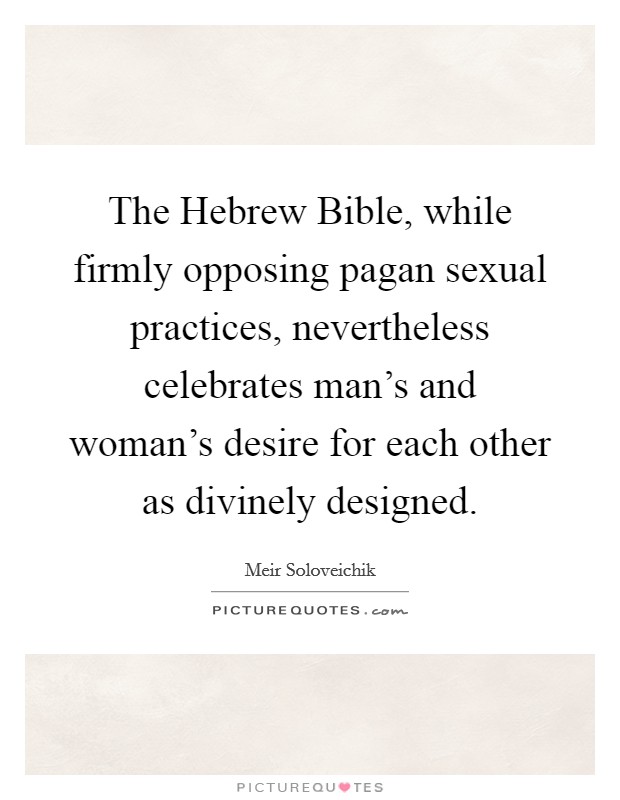 The Hebrew Bible, while firmly opposing pagan sexual practices, nevertheless celebrates man's and woman's desire for each other as divinely designed. Picture Quote #1