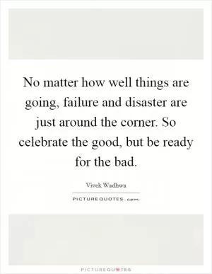 No matter how well things are going, failure and disaster are just around the corner. So celebrate the good, but be ready for the bad Picture Quote #1