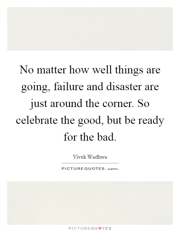 No matter how well things are going, failure and disaster are just around the corner. So celebrate the good, but be ready for the bad. Picture Quote #1