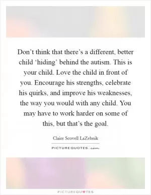 Don’t think that there’s a different, better child ‘hiding’ behind the autism. This is your child. Love the child in front of you. Encourage his strengths, celebrate his quirks, and improve his weaknesses, the way you would with any child. You may have to work harder on some of this, but that’s the goal Picture Quote #1
