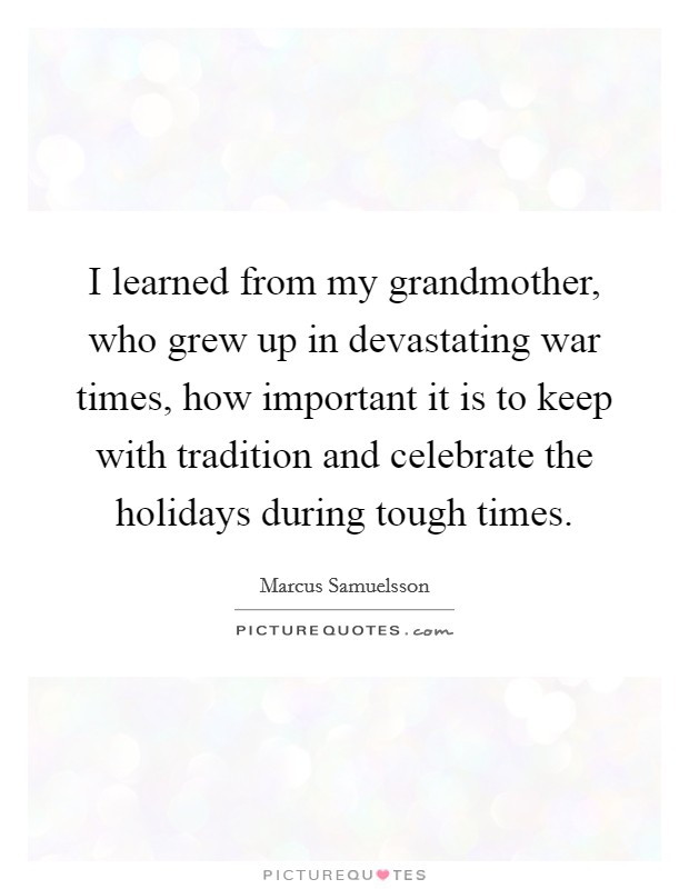 I learned from my grandmother, who grew up in devastating war times, how important it is to keep with tradition and celebrate the holidays during tough times. Picture Quote #1