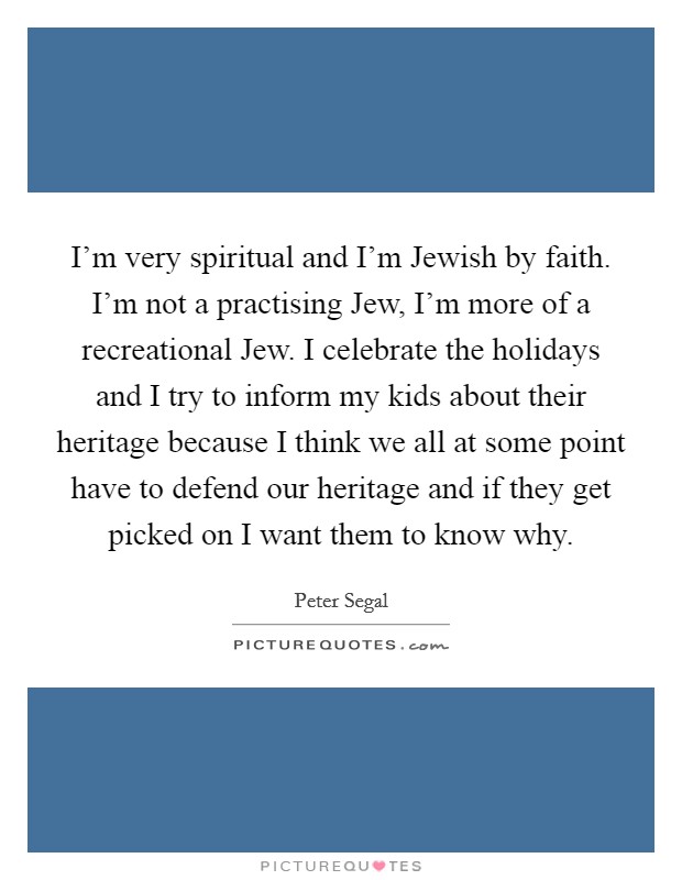I'm very spiritual and I'm Jewish by faith. I'm not a practising Jew, I'm more of a recreational Jew. I celebrate the holidays and I try to inform my kids about their heritage because I think we all at some point have to defend our heritage and if they get picked on I want them to know why. Picture Quote #1