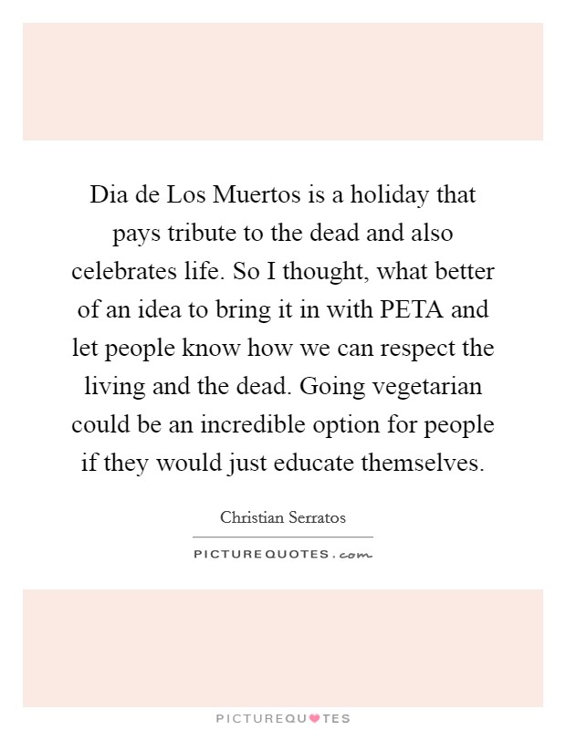 Dia de Los Muertos is a holiday that pays tribute to the dead and also celebrates life. So I thought, what better of an idea to bring it in with PETA and let people know how we can respect the living and the dead. Going vegetarian could be an incredible option for people if they would just educate themselves. Picture Quote #1