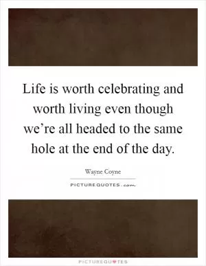 Life is worth celebrating and worth living even though we’re all headed to the same hole at the end of the day Picture Quote #1