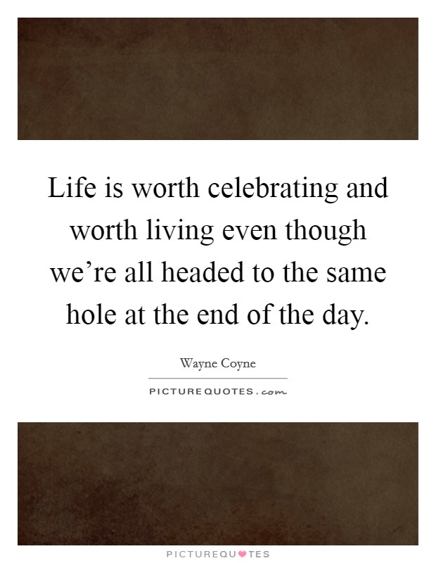 Life is worth celebrating and worth living even though we're all headed to the same hole at the end of the day. Picture Quote #1