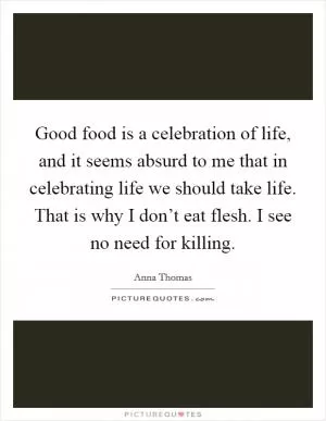 Good food is a celebration of life, and it seems absurd to me that in celebrating life we should take life. That is why I don’t eat flesh. I see no need for killing Picture Quote #1