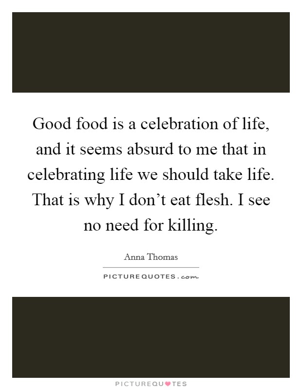 Good food is a celebration of life, and it seems absurd to me that in celebrating life we should take life. That is why I don't eat flesh. I see no need for killing. Picture Quote #1