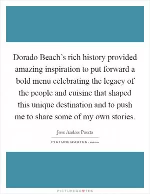 Dorado Beach’s rich history provided amazing inspiration to put forward a bold menu celebrating the legacy of the people and cuisine that shaped this unique destination and to push me to share some of my own stories Picture Quote #1