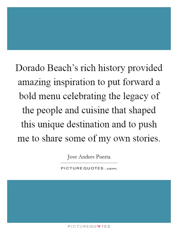 Dorado Beach's rich history provided amazing inspiration to put forward a bold menu celebrating the legacy of the people and cuisine that shaped this unique destination and to push me to share some of my own stories. Picture Quote #1
