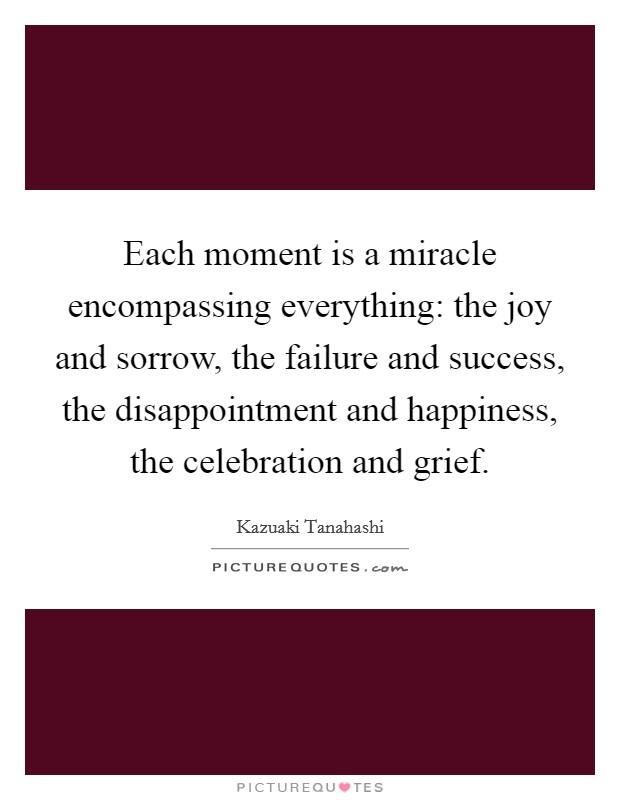 Each moment is a miracle encompassing everything: the joy and sorrow, the failure and success, the disappointment and happiness, the celebration and grief. Picture Quote #1