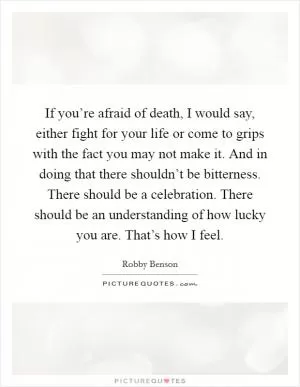 If you’re afraid of death, I would say, either fight for your life or come to grips with the fact you may not make it. And in doing that there shouldn’t be bitterness. There should be a celebration. There should be an understanding of how lucky you are. That’s how I feel Picture Quote #1