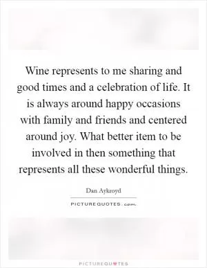 Wine represents to me sharing and good times and a celebration of life. It is always around happy occasions with family and friends and centered around joy. What better item to be involved in then something that represents all these wonderful things Picture Quote #1