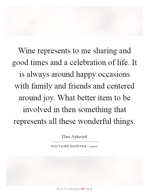 Wine represents to me sharing and good times and a celebration of life. It is always around happy occasions with family and friends and centered around joy. What better item to be involved in then something that represents all these wonderful things. Picture Quote #1