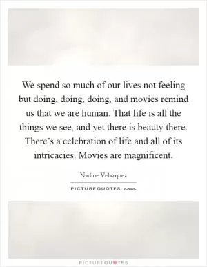 We spend so much of our lives not feeling but doing, doing, doing, and movies remind us that we are human. That life is all the things we see, and yet there is beauty there. There’s a celebration of life and all of its intricacies. Movies are magnificent Picture Quote #1