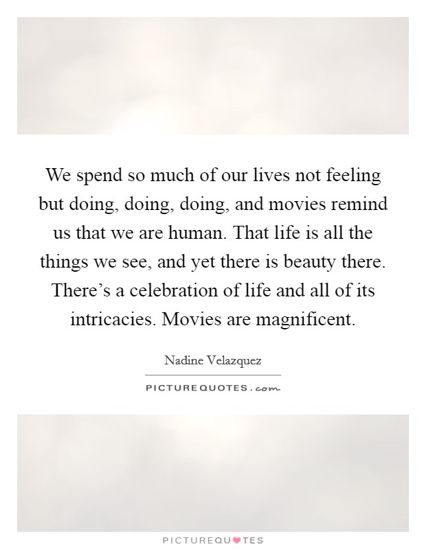We spend so much of our lives not feeling but doing, doing, doing, and movies remind us that we are human. That life is all the things we see, and yet there is beauty there. There's a celebration of life and all of its intricacies. Movies are magnificent. Picture Quote #1
