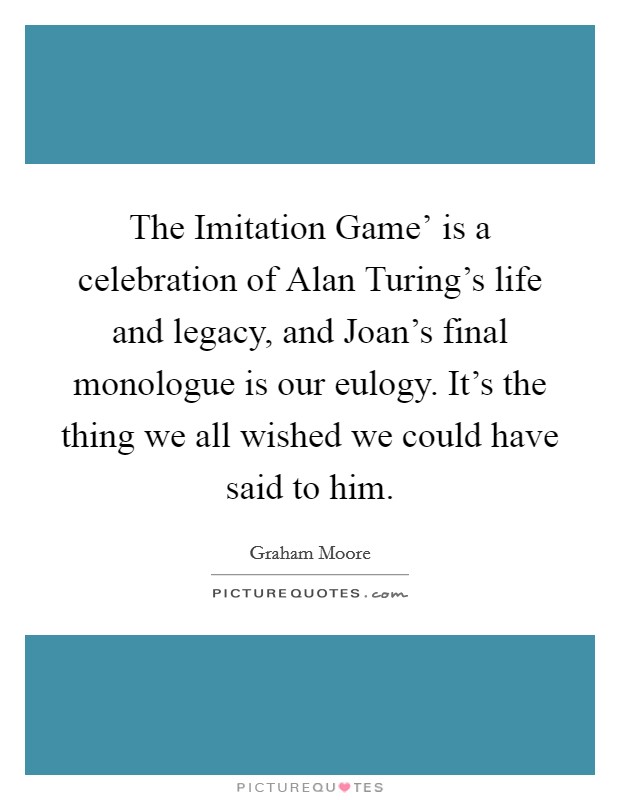 The Imitation Game' is a celebration of Alan Turing's life and legacy, and Joan's final monologue is our eulogy. It's the thing we all wished we could have said to him. Picture Quote #1