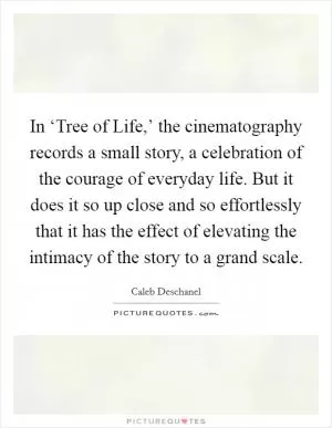 In ‘Tree of Life,’ the cinematography records a small story, a celebration of the courage of everyday life. But it does it so up close and so effortlessly that it has the effect of elevating the intimacy of the story to a grand scale Picture Quote #1