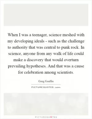 When I was a teenager, science meshed with my developing ideals - such as the challenge to authority that was central to punk rock. In science, anyone from any walk of life could make a discovery that would overturn prevailing hypotheses. And that was a cause for celebration among scientists Picture Quote #1