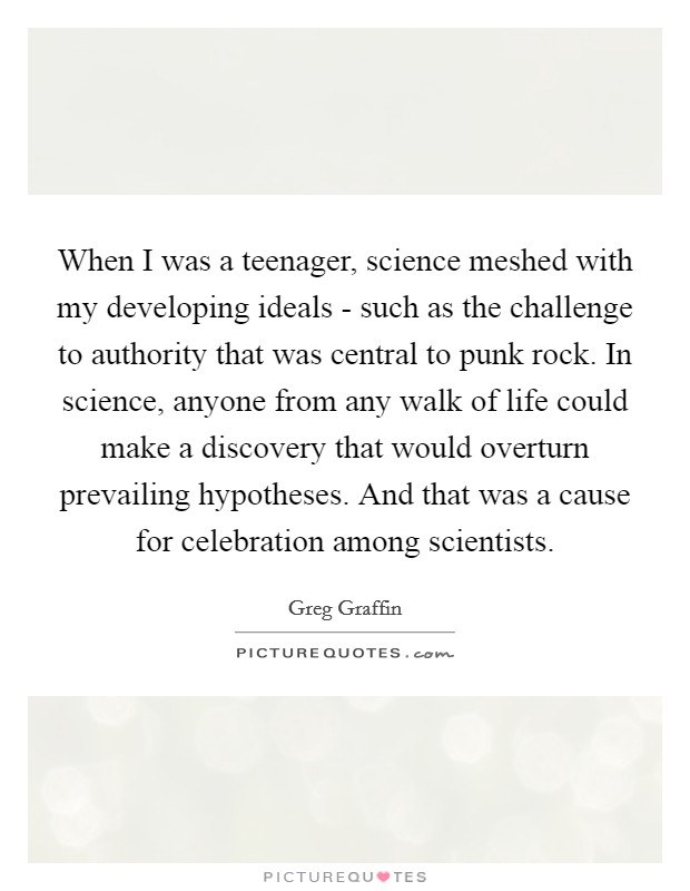 When I was a teenager, science meshed with my developing ideals - such as the challenge to authority that was central to punk rock. In science, anyone from any walk of life could make a discovery that would overturn prevailing hypotheses. And that was a cause for celebration among scientists. Picture Quote #1