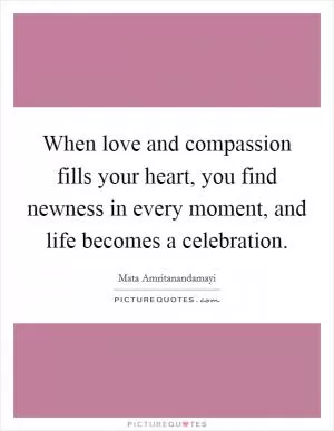 When love and compassion fills your heart, you find newness in every moment, and life becomes a celebration Picture Quote #1