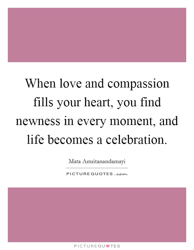 When love and compassion fills your heart, you find newness in every moment, and life becomes a celebration. Picture Quote #1