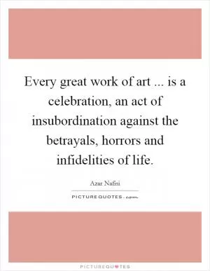 Every great work of art ... is a celebration, an act of insubordination against the betrayals, horrors and infidelities of life Picture Quote #1