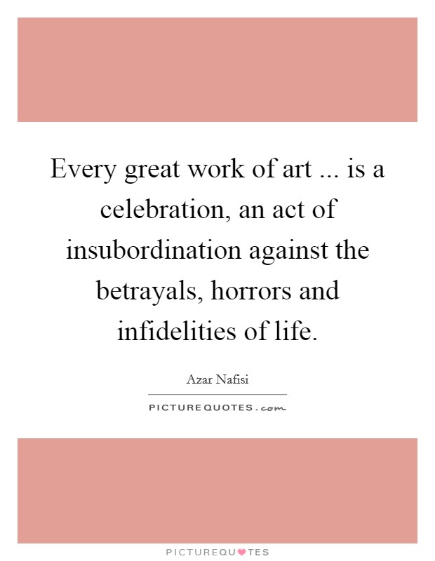 Every great work of art ... is a celebration, an act of insubordination against the betrayals, horrors and infidelities of life. Picture Quote #1