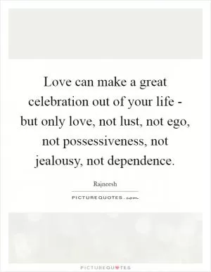 Love can make a great celebration out of your life - but only love, not lust, not ego, not possessiveness, not jealousy, not dependence Picture Quote #1