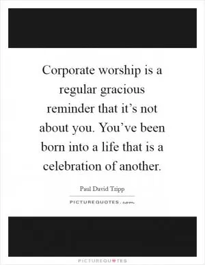 Corporate worship is a regular gracious reminder that it’s not about you. You’ve been born into a life that is a celebration of another Picture Quote #1