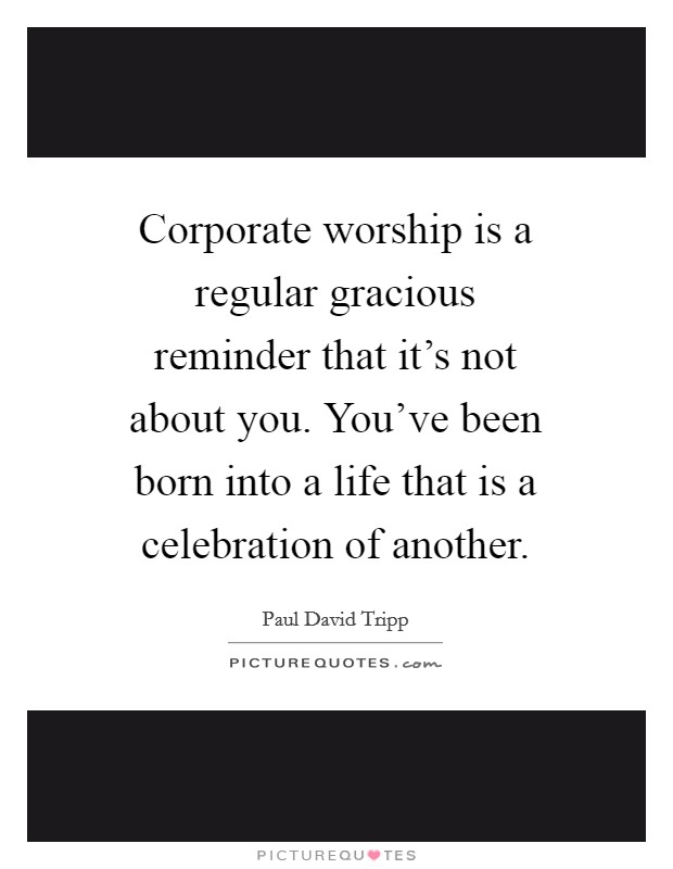 Corporate worship is a regular gracious reminder that it's not about you. You've been born into a life that is a celebration of another. Picture Quote #1