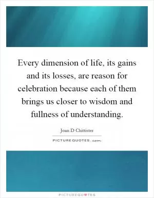 Every dimension of life, its gains and its losses, are reason for celebration because each of them brings us closer to wisdom and fullness of understanding Picture Quote #1