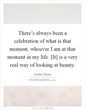 There’s always been a celebration of what is that moment, whoever I am at that moment in my life. [It] is a very real way of looking at beauty Picture Quote #1