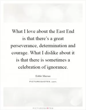 What I love about the East End is that there’s a great perseverance, determination and courage. What I dislike about it is that there is sometimes a celebration of ignorance Picture Quote #1
