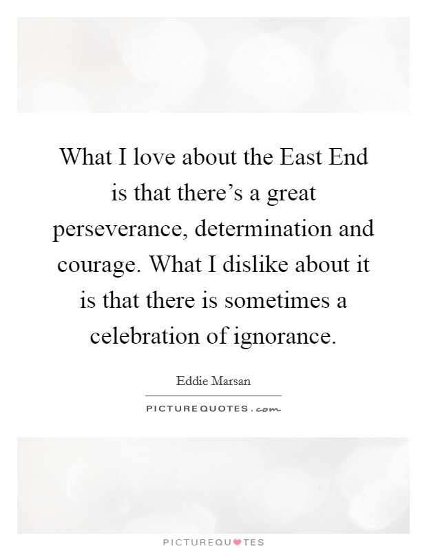 What I love about the East End is that there's a great perseverance, determination and courage. What I dislike about it is that there is sometimes a celebration of ignorance. Picture Quote #1