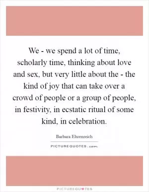 We - we spend a lot of time, scholarly time, thinking about love and sex, but very little about the - the kind of joy that can take over a crowd of people or a group of people, in festivity, in ecstatic ritual of some kind, in celebration Picture Quote #1