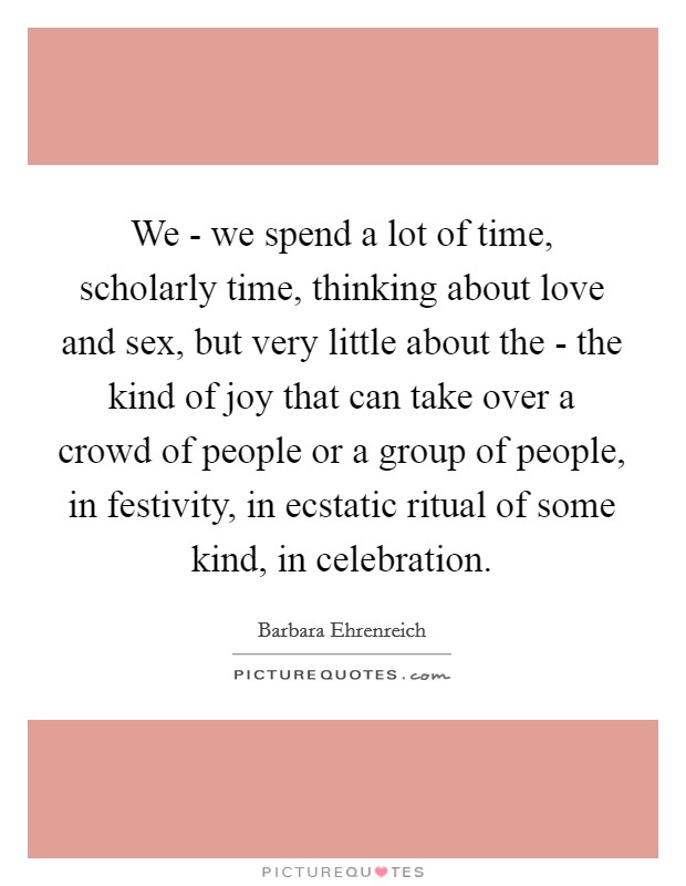 We - we spend a lot of time, scholarly time, thinking about love and sex, but very little about the - the kind of joy that can take over a crowd of people or a group of people, in festivity, in ecstatic ritual of some kind, in celebration. Picture Quote #1