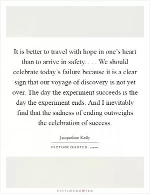 It is better to travel with hope in one’s heart than to arrive in safety. . . . We should celebrate today’s failure because it is a clear sign that our voyage of discovery is not yet over. The day the experiment succeeds is the day the experiment ends. And I inevitably find that the sadness of ending outweighs the celebration of success Picture Quote #1