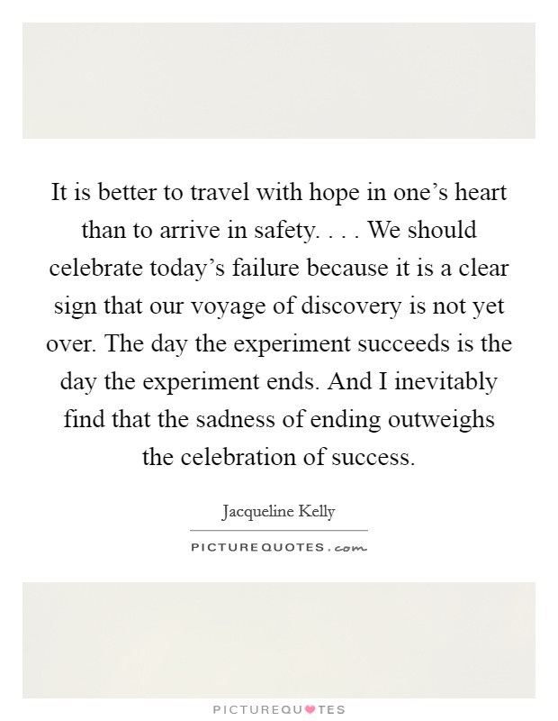 It is better to travel with hope in one's heart than to arrive in safety. . . . We should celebrate today's failure because it is a clear sign that our voyage of discovery is not yet over. The day the experiment succeeds is the day the experiment ends. And I inevitably find that the sadness of ending outweighs the celebration of success. Picture Quote #1