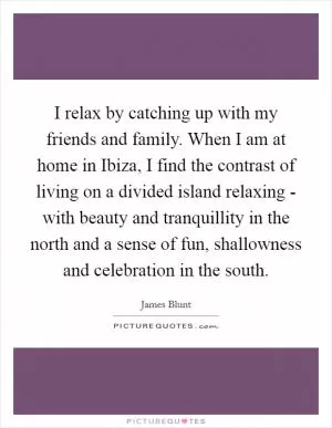 I relax by catching up with my friends and family. When I am at home in Ibiza, I find the contrast of living on a divided island relaxing - with beauty and tranquillity in the north and a sense of fun, shallowness and celebration in the south Picture Quote #1