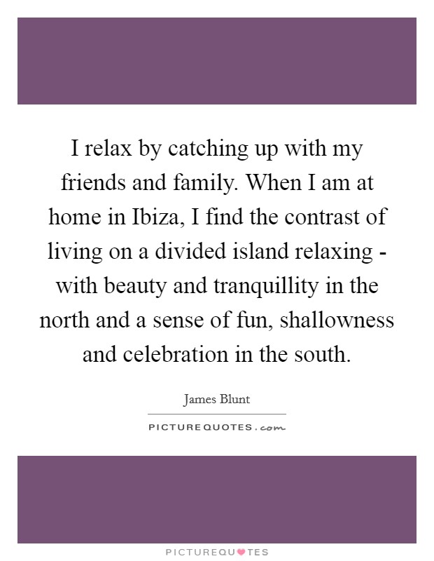 I relax by catching up with my friends and family. When I am at home in Ibiza, I find the contrast of living on a divided island relaxing - with beauty and tranquillity in the north and a sense of fun, shallowness and celebration in the south. Picture Quote #1