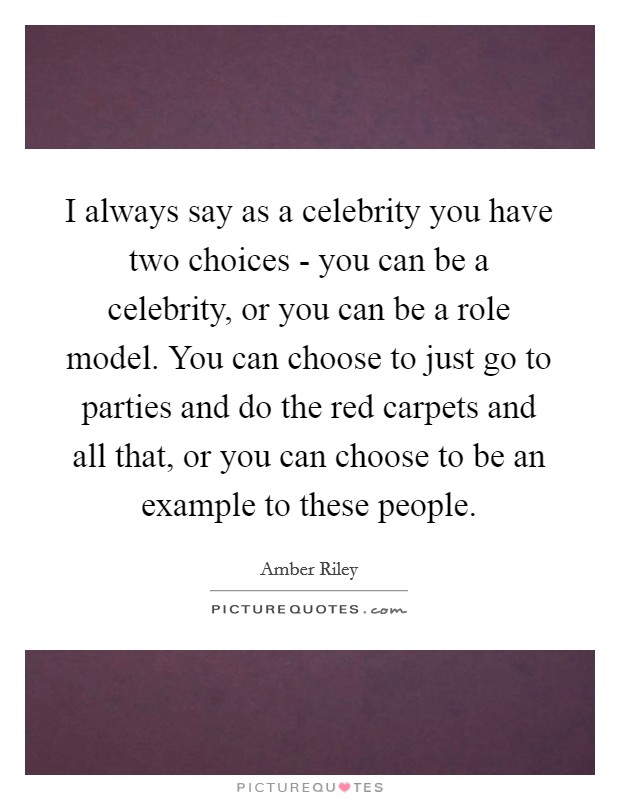 I always say as a celebrity you have two choices - you can be a celebrity, or you can be a role model. You can choose to just go to parties and do the red carpets and all that, or you can choose to be an example to these people. Picture Quote #1
