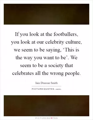 If you look at the footballers, you look at our celebrity culture, we seem to be saying, ‘This is the way you want to be’. We seem to be a society that celebrates all the wrong people Picture Quote #1