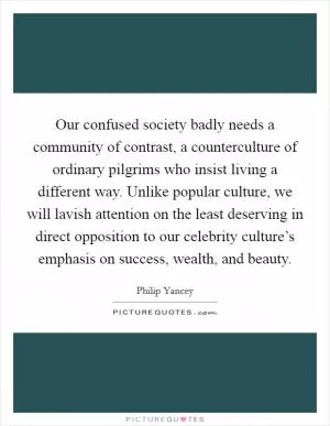 Our confused society badly needs a community of contrast, a counterculture of ordinary pilgrims who insist living a different way. Unlike popular culture, we will lavish attention on the least deserving in direct opposition to our celebrity culture’s emphasis on success, wealth, and beauty Picture Quote #1